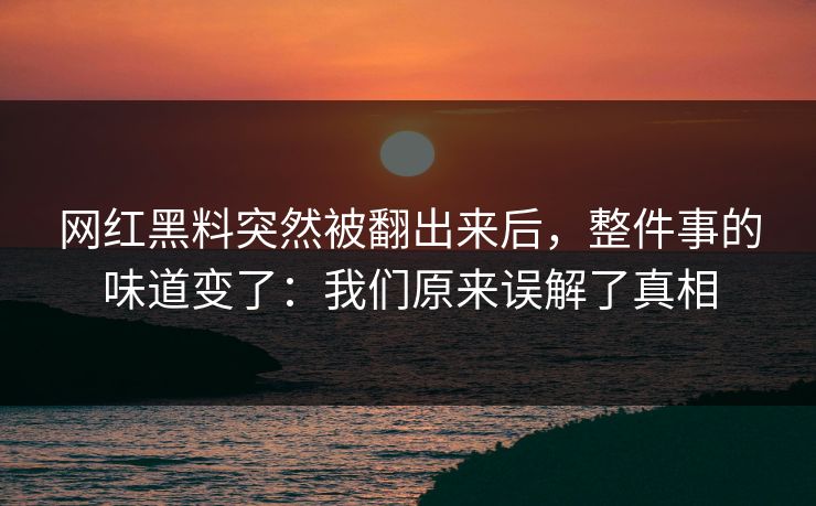 网红黑料突然被翻出来后，整件事的味道变了：我们原来误解了真相