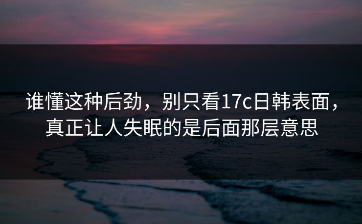 谁懂这种后劲，别只看17c日韩表面，真正让人失眠的是后面那层意思