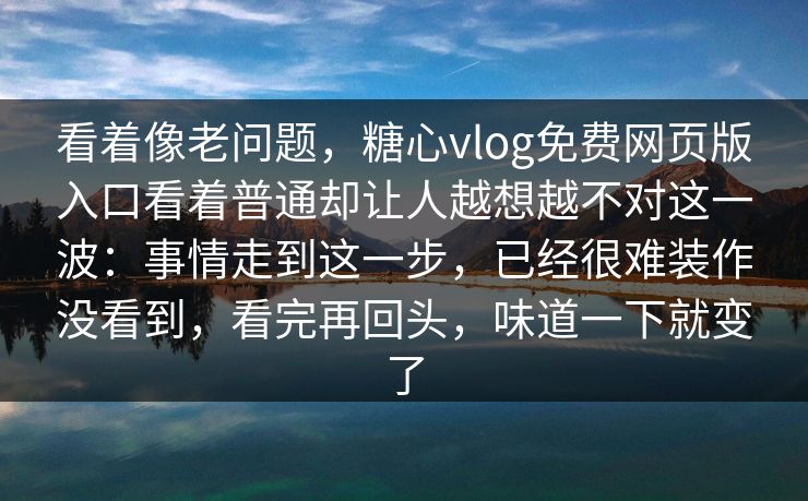看着像老问题，糖心vlog免费网页版入口看着普通却让人越想越不对这一波：事情走到这一步，已经很难装作没看到，看完再回头，味道一下就变了