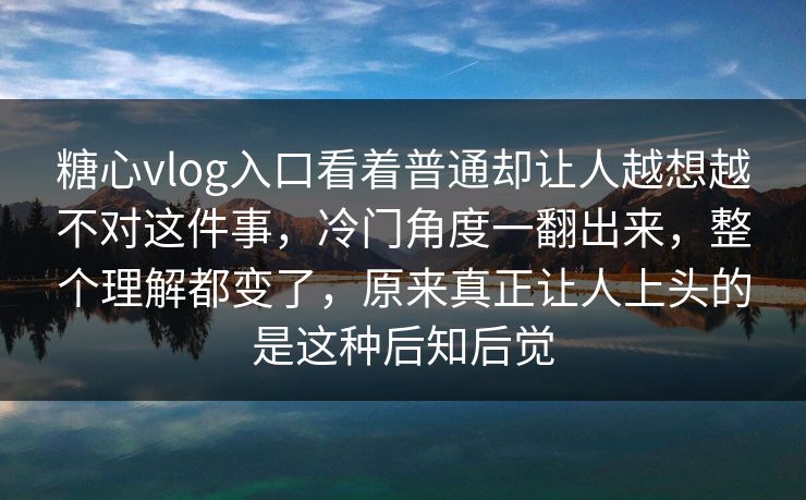糖心vlog入口看着普通却让人越想越不对这件事，冷门角度一翻出来，整个理解都变了，原来真正让人上头的是这种后知后觉