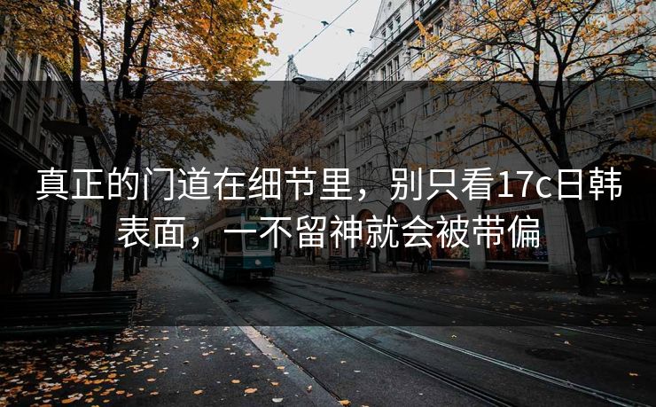 真正的门道在细节里，别只看17c日韩表面，一不留神就会被带偏