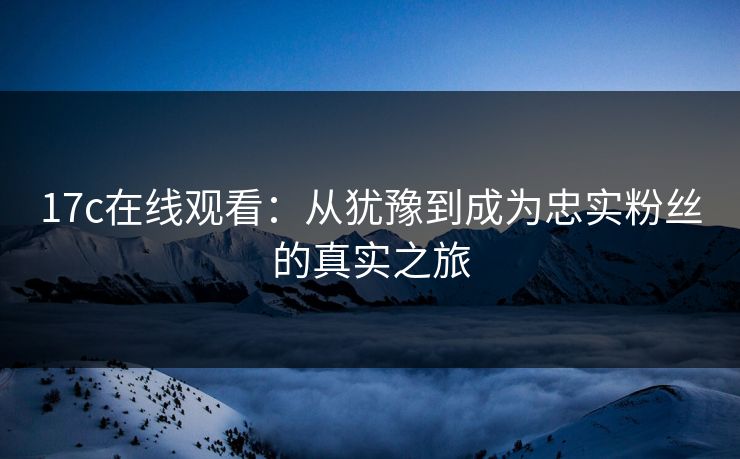17c在线观看：从犹豫到成为忠实粉丝的真实之旅