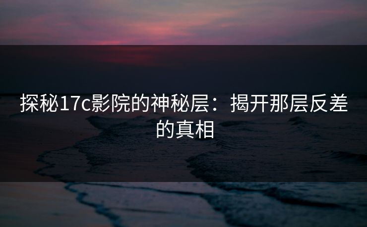 探秘17c影院的神秘层：揭开那层反差的真相