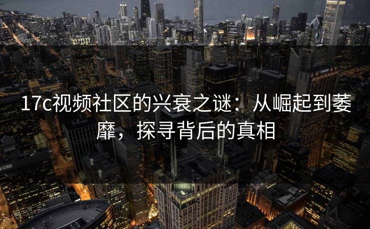 17c视频社区的兴衰之谜：从崛起到萎靡，探寻背后的真相