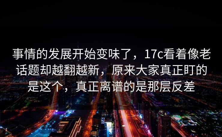 事情的发展开始变味了，17c看着像老话题却越翻越新，原来大家真正盯的是这个，真正离谱的是那层反差