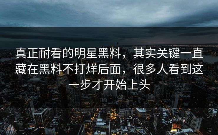 真正耐看的明星黑料，其实关键一直藏在黑料不打烊后面，很多人看到这一步才开始上头
