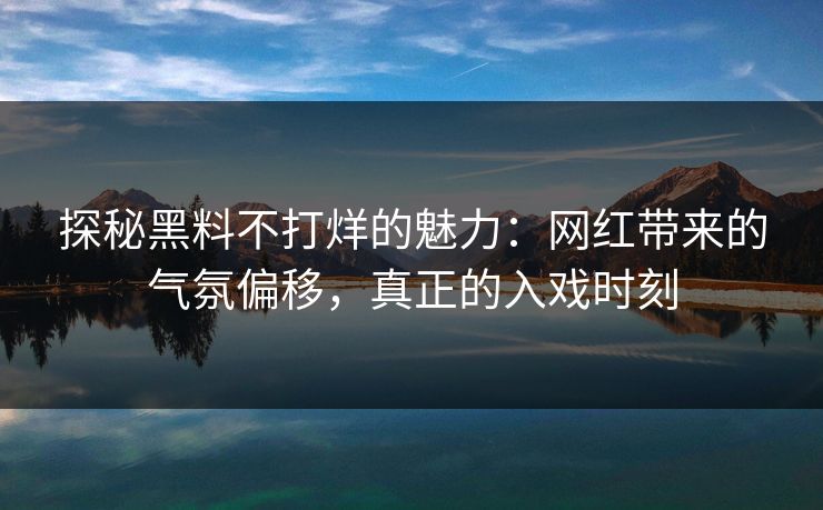 探秘黑料不打烊的魅力：网红带来的气氛偏移，真正的入戏时刻