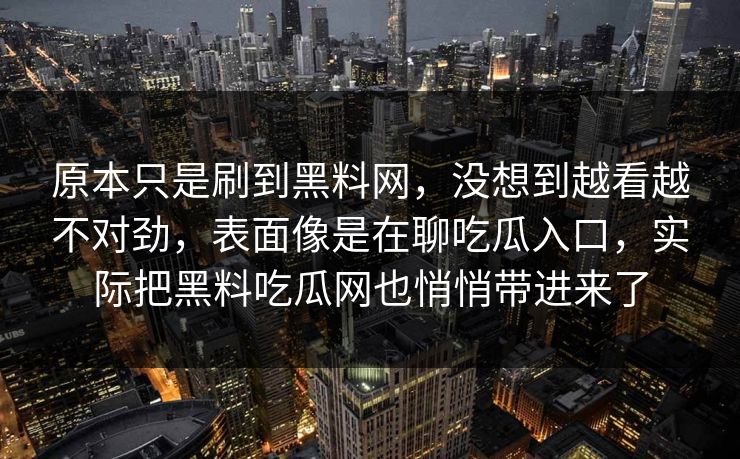 原本只是刷到黑料网,没想到越看越不对劲,表面像是在聊吃瓜入口,实际把黑料吃瓜网也悄悄带进来了 原本只是刷到黑料网,没想到越看越不对劲,表面像是在聊吃瓜入口,实际把黑料吃瓜网也悄悄带进来了