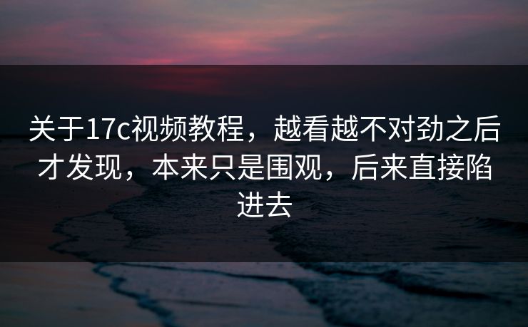 关于17c视频教程，越看越不对劲之后才发现，本来只是围观，后来直接陷进去