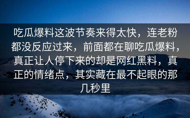 吃瓜爆料这波节奏来得太快,连老粉都没反应过来,前面都在聊吃瓜爆料,真正让人停下来的却是网红黑料,真正的情绪点,其实藏在最不起眼的那几秒里 吃瓜爆料这波节奏来得太快,连老粉都没反应过来,前面都在聊吃瓜爆料,真正让人停下来的却是网红黑料,真正的情绪点,其实藏在最不起眼的那几秒里