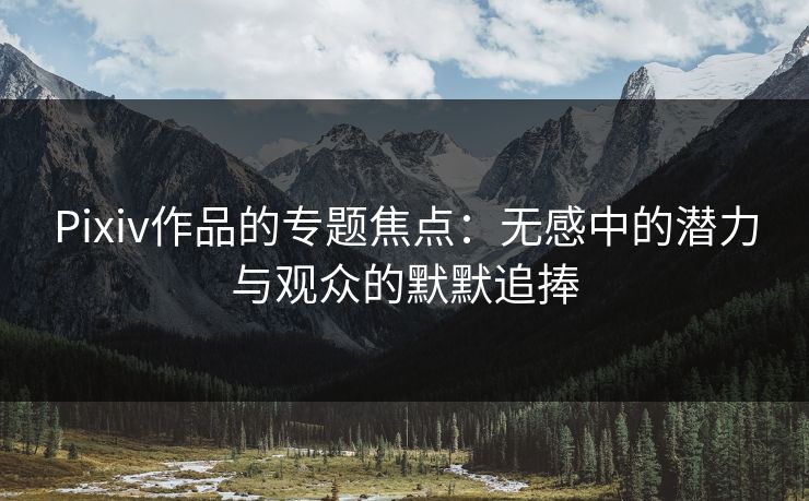 Pixiv作品的专题焦点:无感中的潜力与观众的默默追捧 Pixiv作品的专题焦点:无感中的潜力与观众的默默追捧
