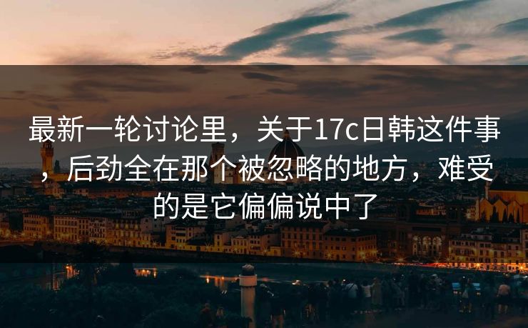 最新一轮讨论里,关于17c日韩这件事,后劲全在那个被忽略的地方,难受的是它偏偏说中了 最新一轮讨论里,关于17c日韩这件事,后劲全在那个被忽略的地方,难受的是它偏偏说中了